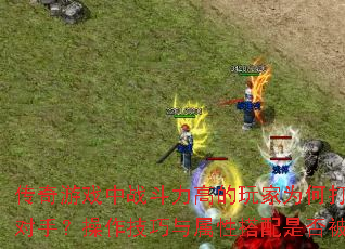 传奇游戏中战斗力高的玩家为何打不过低战对手?操作技巧与属性搭配是否被忽略? 传奇游戏中战斗力高的玩家为何打不过低战对手?操作技巧与属性搭配是否被忽略?