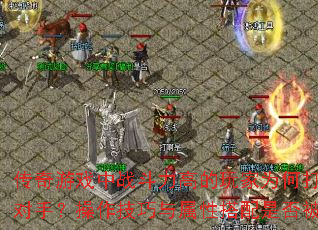 传奇游戏中战斗力高的玩家为何打不过低战对手?操作技巧与属性搭配是否被忽略? 传奇游戏中战斗力高的玩家为何打不过低战对手?操作技巧与属性搭配是否被忽略?