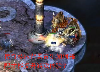 传奇私服背景音乐如何搭配才能提升游戏体验? 传奇私服背景音乐如何搭配才能提升游戏体验?
