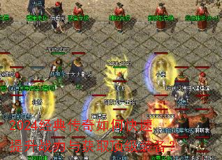 2024经典传奇如何快速提升战力与获取顶级装备? 2024经典传奇如何快速提升战力与获取顶级装备?