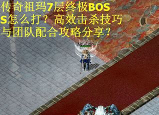 传奇祖玛7层终极BOSS怎么打？高效击杀技巧与团队配合攻略分享？