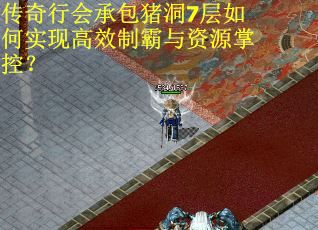 传奇行会承包猪洞7层如何实现高效制霸与资源掌控？